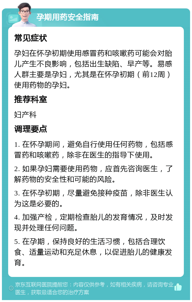 孕期用药安全指南 常见症状 孕妇在怀孕初期使用感冒药和咳嗽药可能会对胎儿产生不良影响，包括出生缺陷、早产等。易感人群主要是孕妇，尤其是在怀孕初期（前12周）使用药物的孕妇。 推荐科室 妇产科 调理要点 1. 在怀孕期间，避免自行使用任何药物，包括感冒药和咳嗽药，除非在医生的指导下使用。 2. 如果孕妇需要使用药物，应首先咨询医生，了解药物的安全性和可能的风险。 3. 在怀孕初期，尽量避免接种疫苗，除非医生认为这是必要的。 4. 加强产检，定期检查胎儿的发育情况，及时发现并处理任何问题。 5. 在孕期，保持良好的生活习惯，包括合理饮食、适量运动和充足休息，以促进胎儿的健康发育。