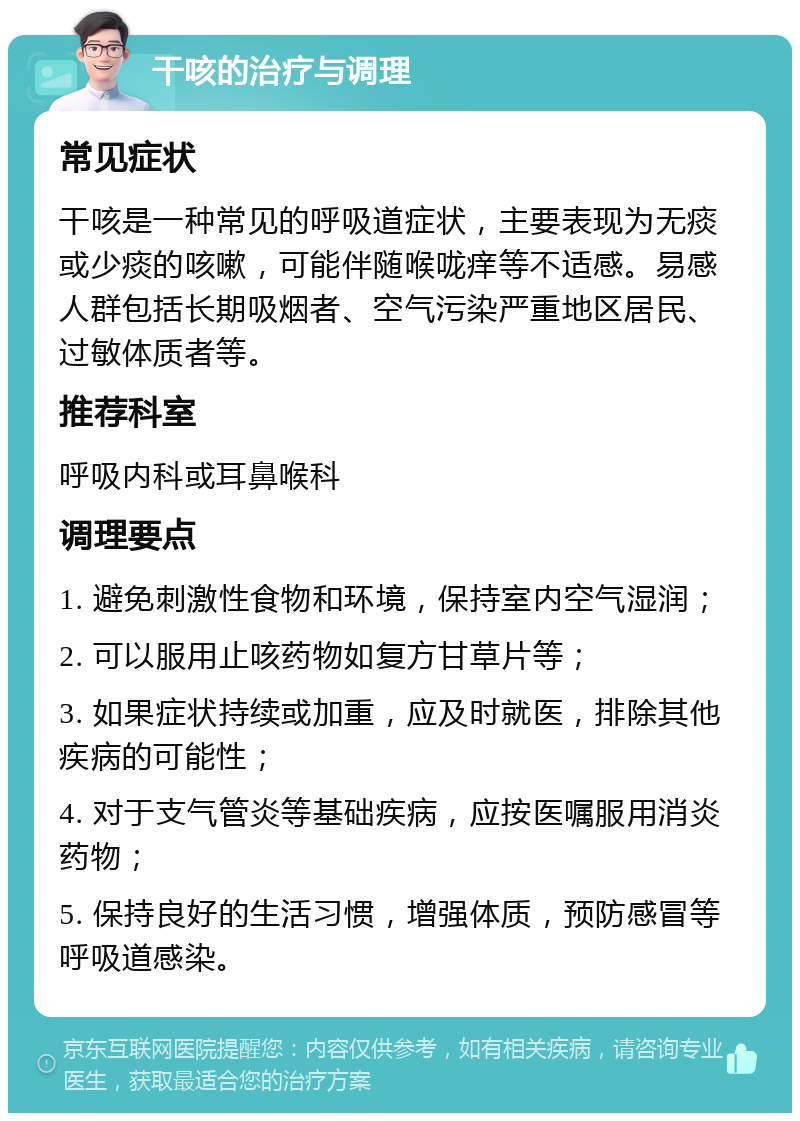 干咳的治疗与调理 常见症状 干咳是一种常见的呼吸道症状，主要表现为无痰或少痰的咳嗽，可能伴随喉咙痒等不适感。易感人群包括长期吸烟者、空气污染严重地区居民、过敏体质者等。 推荐科室 呼吸内科或耳鼻喉科 调理要点 1. 避免刺激性食物和环境，保持室内空气湿润； 2. 可以服用止咳药物如复方甘草片等； 3. 如果症状持续或加重，应及时就医，排除其他疾病的可能性； 4. 对于支气管炎等基础疾病，应按医嘱服用消炎药物； 5. 保持良好的生活习惯，增强体质，预防感冒等呼吸道感染。