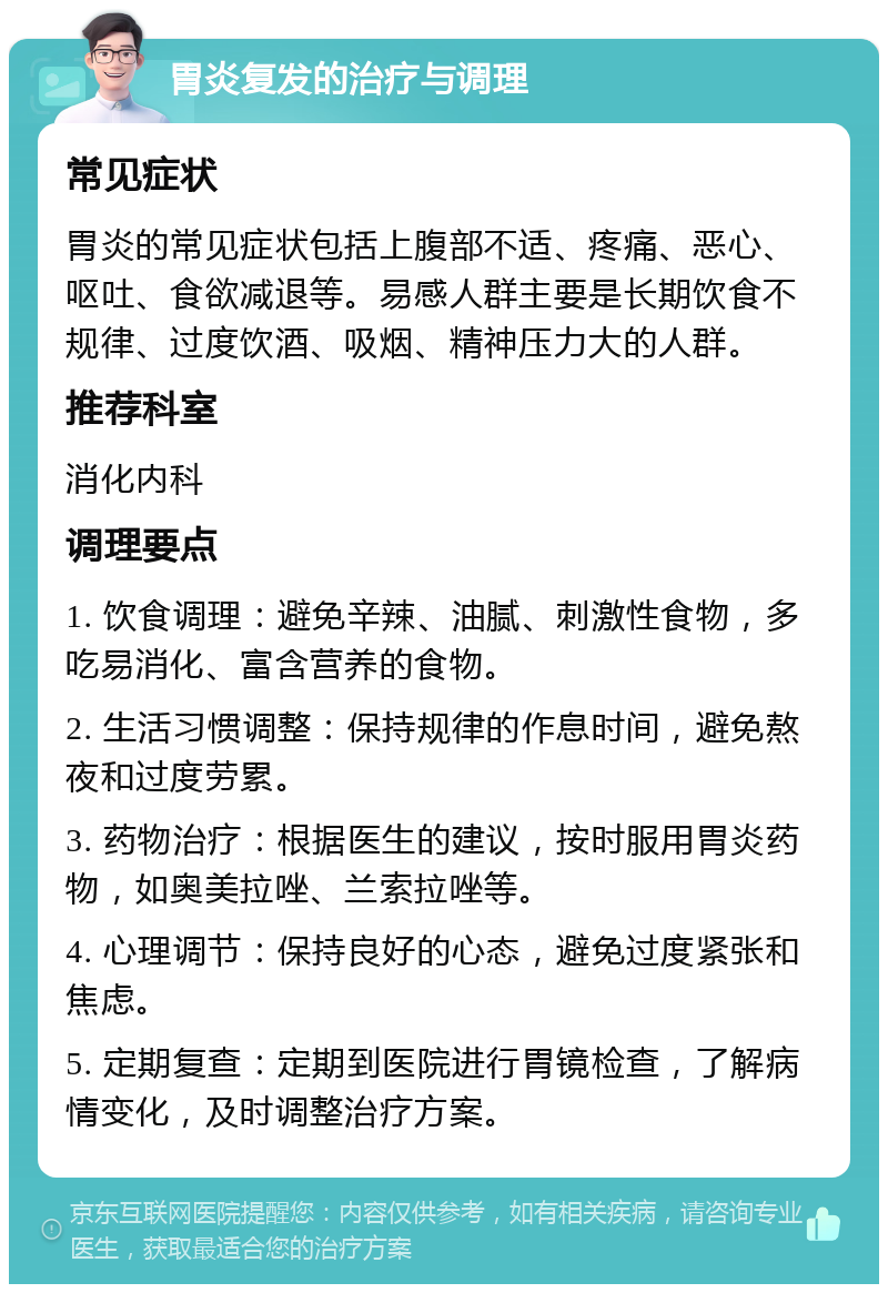 胃炎复发的治疗与调理 常见症状 胃炎的常见症状包括上腹部不适、疼痛、恶心、呕吐、食欲减退等。易感人群主要是长期饮食不规律、过度饮酒、吸烟、精神压力大的人群。 推荐科室 消化内科 调理要点 1. 饮食调理：避免辛辣、油腻、刺激性食物，多吃易消化、富含营养的食物。 2. 生活习惯调整：保持规律的作息时间，避免熬夜和过度劳累。 3. 药物治疗：根据医生的建议，按时服用胃炎药物，如奥美拉唑、兰索拉唑等。 4. 心理调节：保持良好的心态，避免过度紧张和焦虑。 5. 定期复查：定期到医院进行胃镜检查，了解病情变化，及时调整治疗方案。