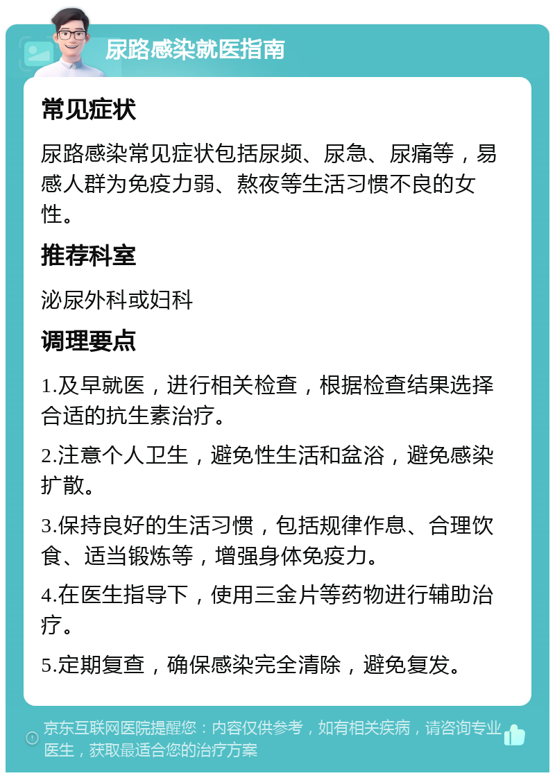 尿路感染就医指南 常见症状 尿路感染常见症状包括尿频、尿急、尿痛等，易感人群为免疫力弱、熬夜等生活习惯不良的女性。 推荐科室 泌尿外科或妇科 调理要点 1.及早就医，进行相关检查，根据检查结果选择合适的抗生素治疗。 2.注意个人卫生，避免性生活和盆浴，避免感染扩散。 3.保持良好的生活习惯，包括规律作息、合理饮食、适当锻炼等，增强身体免疫力。 4.在医生指导下，使用三金片等药物进行辅助治疗。 5.定期复查，确保感染完全清除，避免复发。