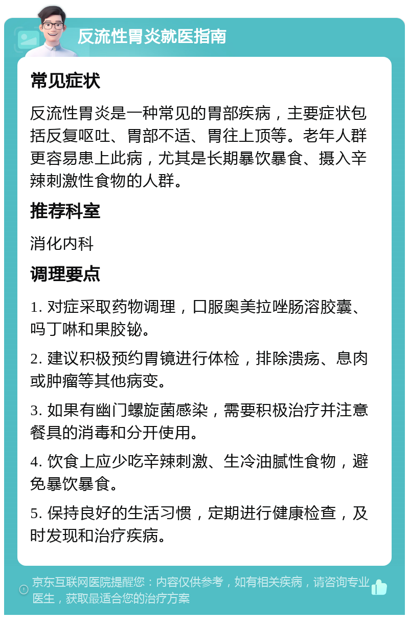 反流性胃炎就医指南 常见症状 反流性胃炎是一种常见的胃部疾病，主要症状包括反复呕吐、胃部不适、胃往上顶等。老年人群更容易患上此病，尤其是长期暴饮暴食、摄入辛辣刺激性食物的人群。 推荐科室 消化内科 调理要点 1. 对症采取药物调理，口服奥美拉唑肠溶胶囊、吗丁啉和果胶铋。 2. 建议积极预约胃镜进行体检，排除溃疡、息肉或肿瘤等其他病变。 3. 如果有幽门螺旋菌感染，需要积极治疗并注意餐具的消毒和分开使用。 4. 饮食上应少吃辛辣刺激、生冷油腻性食物，避免暴饮暴食。 5. 保持良好的生活习惯，定期进行健康检查，及时发现和治疗疾病。