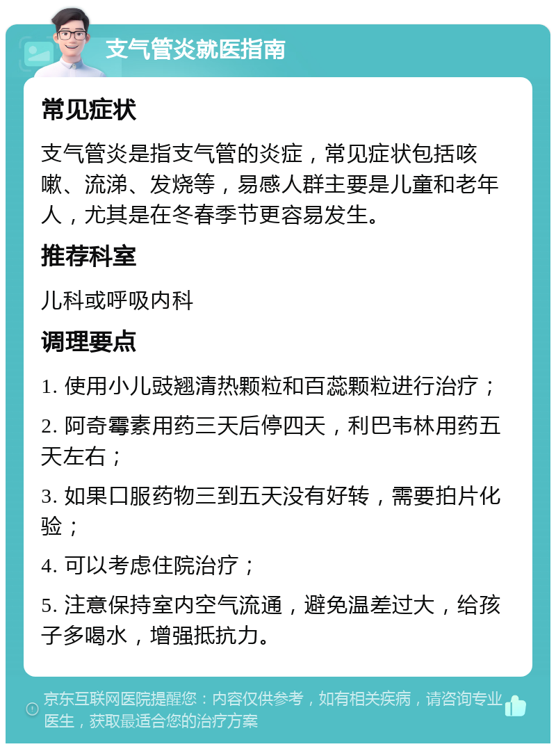 支气管炎就医指南 常见症状 支气管炎是指支气管的炎症，常见症状包括咳嗽、流涕、发烧等，易感人群主要是儿童和老年人，尤其是在冬春季节更容易发生。 推荐科室 儿科或呼吸内科 调理要点 1. 使用小儿豉翘清热颗粒和百蕊颗粒进行治疗； 2. 阿奇霉素用药三天后停四天，利巴韦林用药五天左右； 3. 如果口服药物三到五天没有好转，需要拍片化验； 4. 可以考虑住院治疗； 5. 注意保持室内空气流通，避免温差过大，给孩子多喝水，增强抵抗力。