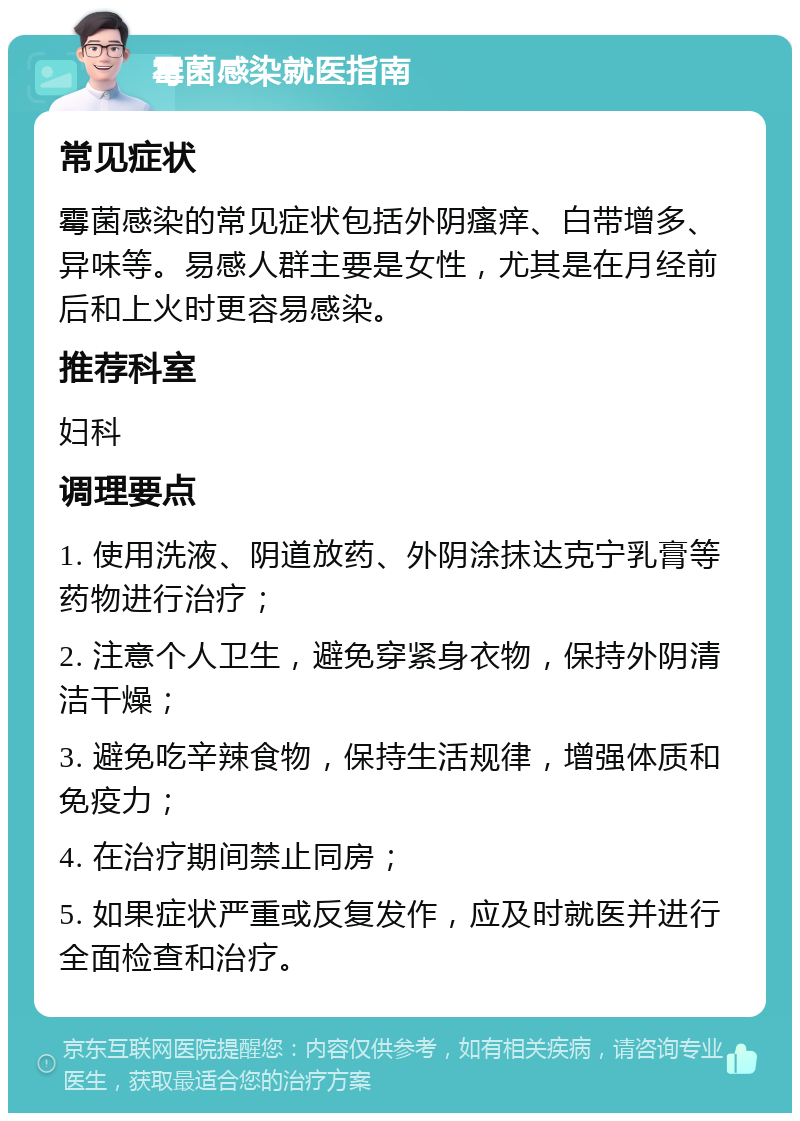 霉菌感染就医指南 常见症状 霉菌感染的常见症状包括外阴瘙痒、白带增多、异味等。易感人群主要是女性，尤其是在月经前后和上火时更容易感染。 推荐科室 妇科 调理要点 1. 使用洗液、阴道放药、外阴涂抹达克宁乳膏等药物进行治疗； 2. 注意个人卫生，避免穿紧身衣物，保持外阴清洁干燥； 3. 避免吃辛辣食物，保持生活规律，增强体质和免疫力； 4. 在治疗期间禁止同房； 5. 如果症状严重或反复发作，应及时就医并进行全面检查和治疗。