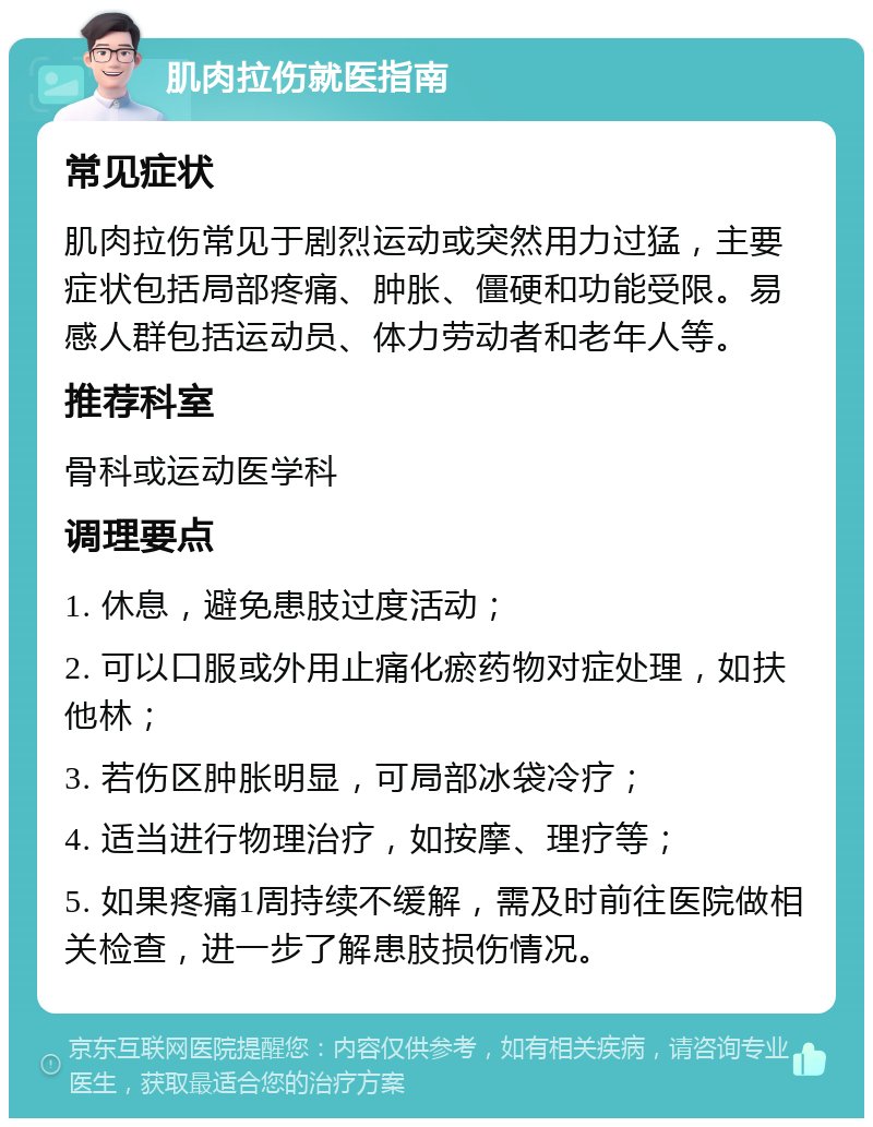 肌肉拉伤就医指南 常见症状 肌肉拉伤常见于剧烈运动或突然用力过猛，主要症状包括局部疼痛、肿胀、僵硬和功能受限。易感人群包括运动员、体力劳动者和老年人等。 推荐科室 骨科或运动医学科 调理要点 1. 休息，避免患肢过度活动； 2. 可以口服或外用止痛化瘀药物对症处理，如扶他林； 3. 若伤区肿胀明显，可局部冰袋冷疗； 4. 适当进行物理治疗，如按摩、理疗等； 5. 如果疼痛1周持续不缓解，需及时前往医院做相关检查，进一步了解患肢损伤情况。