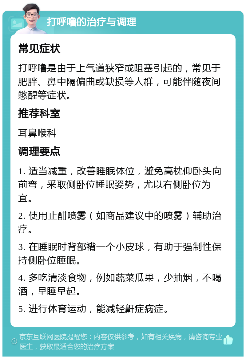 打呼噜的治疗与调理 常见症状 打呼噜是由于上气道狭窄或阻塞引起的，常见于肥胖、鼻中隔偏曲或缺损等人群，可能伴随夜间憋醒等症状。 推荐科室 耳鼻喉科 调理要点 1. 适当减重，改善睡眠体位，避免高枕仰卧头向前弯，采取侧卧位睡眠姿势，尤以右侧卧位为宜。 2. 使用止酣喷雾（如商品建议中的喷雾）辅助治疗。 3. 在睡眠时背部褙一个小皮球，有助于强制性保持侧卧位睡眠。 4. 多吃清淡食物，例如蔬菜瓜果，少抽烟，不喝酒，早睡早起。 5. 进行体育运动，能减轻鼾症病症。