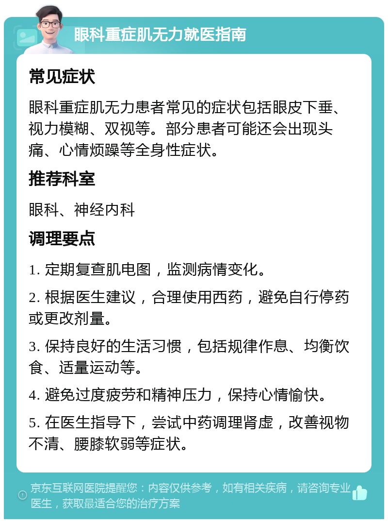 眼科重症肌无力就医指南 常见症状 眼科重症肌无力患者常见的症状包括眼皮下垂、视力模糊、双视等。部分患者可能还会出现头痛、心情烦躁等全身性症状。 推荐科室 眼科、神经内科 调理要点 1. 定期复查肌电图，监测病情变化。 2. 根据医生建议，合理使用西药，避免自行停药或更改剂量。 3. 保持良好的生活习惯，包括规律作息、均衡饮食、适量运动等。 4. 避免过度疲劳和精神压力，保持心情愉快。 5. 在医生指导下，尝试中药调理肾虚，改善视物不清、腰膝软弱等症状。