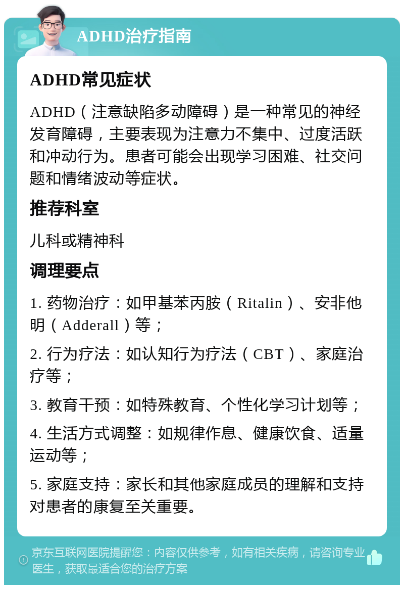 ADHD治疗指南 ADHD常见症状 ADHD（注意缺陷多动障碍）是一种常见的神经发育障碍，主要表现为注意力不集中、过度活跃和冲动行为。患者可能会出现学习困难、社交问题和情绪波动等症状。 推荐科室 儿科或精神科 调理要点 1. 药物治疗：如甲基苯丙胺（Ritalin）、安非他明（Adderall）等； 2. 行为疗法：如认知行为疗法（CBT）、家庭治疗等； 3. 教育干预：如特殊教育、个性化学习计划等； 4. 生活方式调整：如规律作息、健康饮食、适量运动等； 5. 家庭支持：家长和其他家庭成员的理解和支持对患者的康复至关重要。