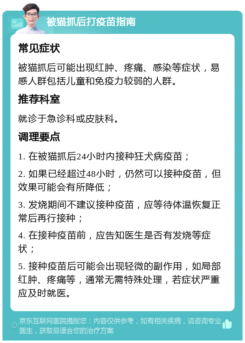 被猫抓后打疫苗指南 常见症状 被猫抓后可能出现红肿、疼痛、感染等症状，易感人群包括儿童和免疫力较弱的人群。 推荐科室 就诊于急诊科或皮肤科。 调理要点 1. 在被猫抓后24小时内接种狂犬病疫苗； 2. 如果已经超过48小时，仍然可以接种疫苗，但效果可能会有所降低； 3. 发烧期间不建议接种疫苗，应等待体温恢复正常后再行接种； 4. 在接种疫苗前，应告知医生是否有发烧等症状； 5. 接种疫苗后可能会出现轻微的副作用，如局部红肿、疼痛等，通常无需特殊处理，若症状严重应及时就医。