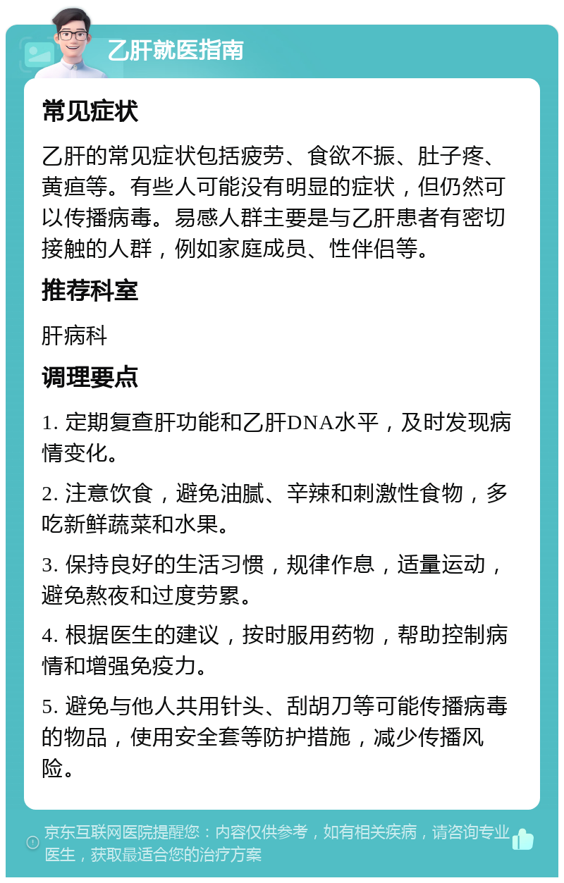 乙肝就医指南 常见症状 乙肝的常见症状包括疲劳、食欲不振、肚子疼、黄疸等。有些人可能没有明显的症状，但仍然可以传播病毒。易感人群主要是与乙肝患者有密切接触的人群，例如家庭成员、性伴侣等。 推荐科室 肝病科 调理要点 1. 定期复查肝功能和乙肝DNA水平，及时发现病情变化。 2. 注意饮食，避免油腻、辛辣和刺激性食物，多吃新鲜蔬菜和水果。 3. 保持良好的生活习惯，规律作息，适量运动，避免熬夜和过度劳累。 4. 根据医生的建议，按时服用药物，帮助控制病情和增强免疫力。 5. 避免与他人共用针头、刮胡刀等可能传播病毒的物品，使用安全套等防护措施，减少传播风险。