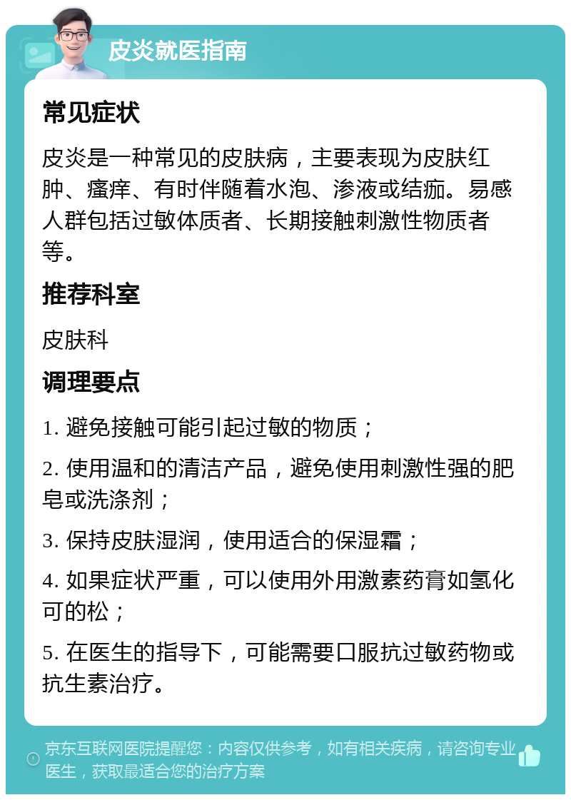 皮炎就医指南 常见症状 皮炎是一种常见的皮肤病，主要表现为皮肤红肿、瘙痒、有时伴随着水泡、渗液或结痂。易感人群包括过敏体质者、长期接触刺激性物质者等。 推荐科室 皮肤科 调理要点 1. 避免接触可能引起过敏的物质； 2. 使用温和的清洁产品，避免使用刺激性强的肥皂或洗涤剂； 3. 保持皮肤湿润，使用适合的保湿霜； 4. 如果症状严重，可以使用外用激素药膏如氢化可的松； 5. 在医生的指导下，可能需要口服抗过敏药物或抗生素治疗。