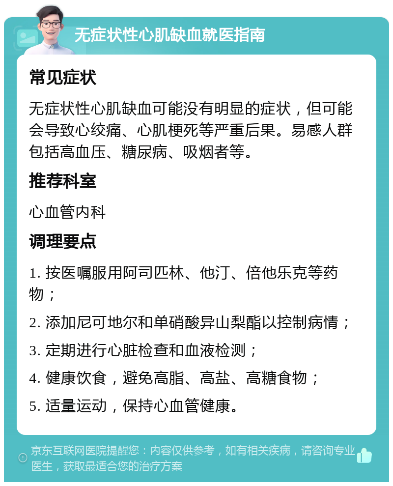 无症状性心肌缺血就医指南 常见症状 无症状性心肌缺血可能没有明显的症状，但可能会导致心绞痛、心肌梗死等严重后果。易感人群包括高血压、糖尿病、吸烟者等。 推荐科室 心血管内科 调理要点 1. 按医嘱服用阿司匹林、他汀、倍他乐克等药物； 2. 添加尼可地尔和单硝酸异山梨酯以控制病情； 3. 定期进行心脏检查和血液检测； 4. 健康饮食，避免高脂、高盐、高糖食物； 5. 适量运动，保持心血管健康。