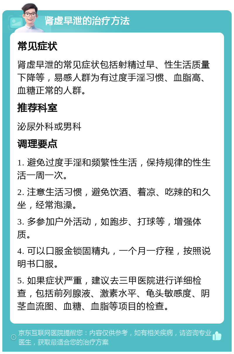 肾虚早泄的治疗方法 常见症状 肾虚早泄的常见症状包括射精过早、性生活质量下降等，易感人群为有过度手淫习惯、血脂高、血糖正常的人群。 推荐科室 泌尿外科或男科 调理要点 1. 避免过度手淫和频繁性生活，保持规律的性生活一周一次。 2. 注意生活习惯，避免饮酒、着凉、吃辣的和久坐，经常泡澡。 3. 多参加户外活动，如跑步、打球等，增强体质。 4. 可以口服金锁固精丸，一个月一疗程，按照说明书口服。 5. 如果症状严重，建议去三甲医院进行详细检查，包括前列腺液、激素水平、龟头敏感度、阴茎血流图、血糖、血脂等项目的检查。