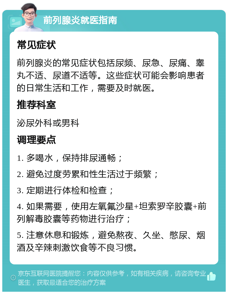 前列腺炎就医指南 常见症状 前列腺炎的常见症状包括尿频、尿急、尿痛、睾丸不适、尿道不适等。这些症状可能会影响患者的日常生活和工作，需要及时就医。 推荐科室 泌尿外科或男科 调理要点 1. 多喝水，保持排尿通畅； 2. 避免过度劳累和性生活过于频繁； 3. 定期进行体检和检查； 4. 如果需要，使用左氧氟沙星+坦索罗辛胶囊+前列解毒胶囊等药物进行治疗； 5. 注意休息和锻炼，避免熬夜、久坐、憋尿、烟酒及辛辣刺激饮食等不良习惯。