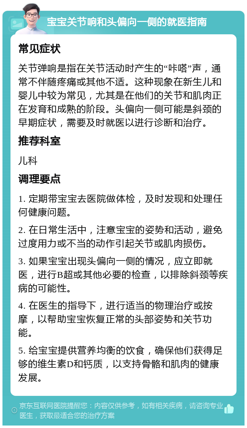 宝宝关节响和头偏向一侧的就医指南 常见症状 关节弹响是指在关节活动时产生的“咔嗒”声，通常不伴随疼痛或其他不适。这种现象在新生儿和婴儿中较为常见，尤其是在他们的关节和肌肉正在发育和成熟的阶段。头偏向一侧可能是斜颈的早期症状，需要及时就医以进行诊断和治疗。 推荐科室 儿科 调理要点 1. 定期带宝宝去医院做体检，及时发现和处理任何健康问题。 2. 在日常生活中，注意宝宝的姿势和活动，避免过度用力或不当的动作引起关节或肌肉损伤。 3. 如果宝宝出现头偏向一侧的情况，应立即就医，进行B超或其他必要的检查，以排除斜颈等疾病的可能性。 4. 在医生的指导下，进行适当的物理治疗或按摩，以帮助宝宝恢复正常的头部姿势和关节功能。 5. 给宝宝提供营养均衡的饮食，确保他们获得足够的维生素D和钙质，以支持骨骼和肌肉的健康发展。