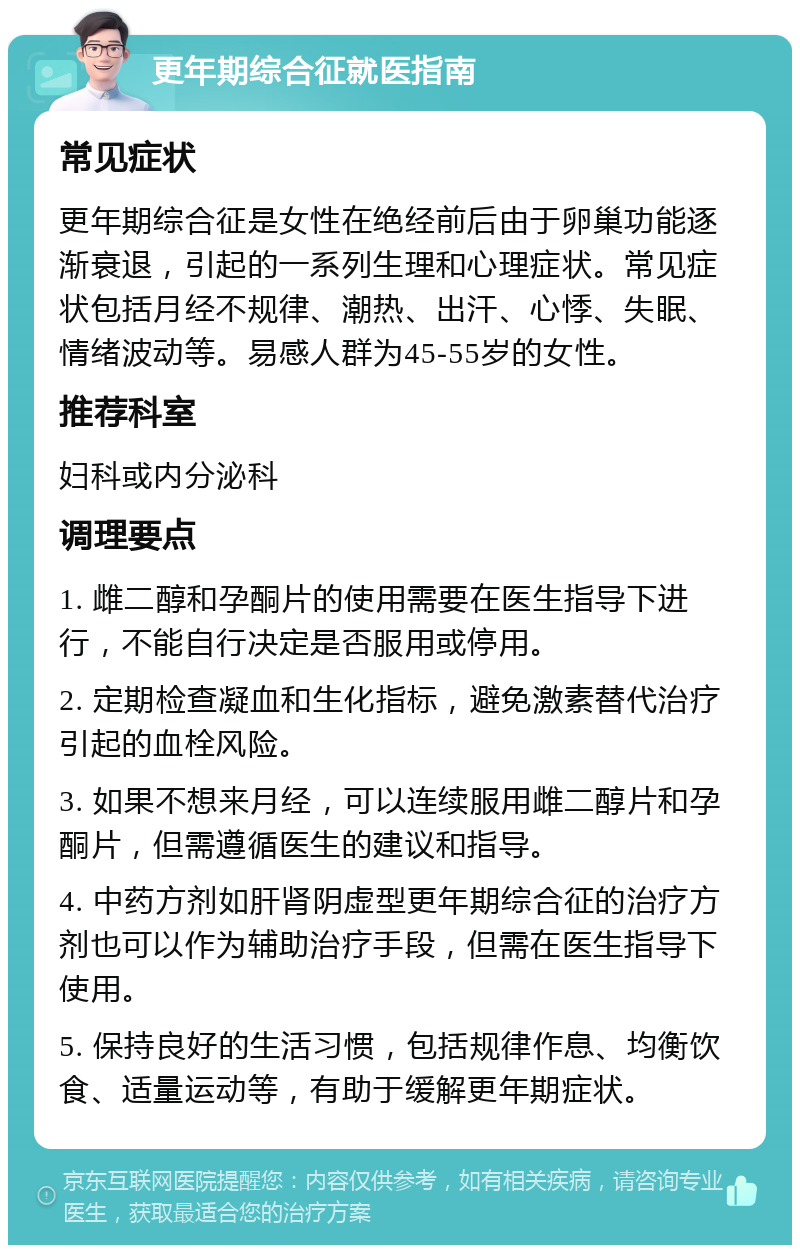 更年期综合征就医指南 常见症状 更年期综合征是女性在绝经前后由于卵巢功能逐渐衰退，引起的一系列生理和心理症状。常见症状包括月经不规律、潮热、出汗、心悸、失眠、情绪波动等。易感人群为45-55岁的女性。 推荐科室 妇科或内分泌科 调理要点 1. 雌二醇和孕酮片的使用需要在医生指导下进行，不能自行决定是否服用或停用。 2. 定期检查凝血和生化指标，避免激素替代治疗引起的血栓风险。 3. 如果不想来月经，可以连续服用雌二醇片和孕酮片，但需遵循医生的建议和指导。 4. 中药方剂如肝肾阴虚型更年期综合征的治疗方剂也可以作为辅助治疗手段，但需在医生指导下使用。 5. 保持良好的生活习惯，包括规律作息、均衡饮食、适量运动等，有助于缓解更年期症状。