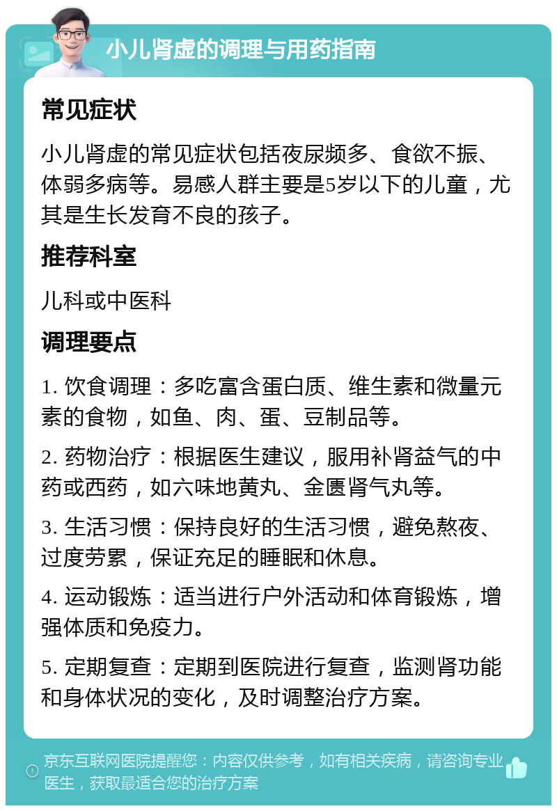 小儿肾虚的调理与用药指南 常见症状 小儿肾虚的常见症状包括夜尿频多、食欲不振、体弱多病等。易感人群主要是5岁以下的儿童，尤其是生长发育不良的孩子。 推荐科室 儿科或中医科 调理要点 1. 饮食调理：多吃富含蛋白质、维生素和微量元素的食物，如鱼、肉、蛋、豆制品等。 2. 药物治疗：根据医生建议，服用补肾益气的中药或西药，如六味地黄丸、金匮肾气丸等。 3. 生活习惯：保持良好的生活习惯，避免熬夜、过度劳累，保证充足的睡眠和休息。 4. 运动锻炼：适当进行户外活动和体育锻炼，增强体质和免疫力。 5. 定期复查：定期到医院进行复查，监测肾功能和身体状况的变化，及时调整治疗方案。