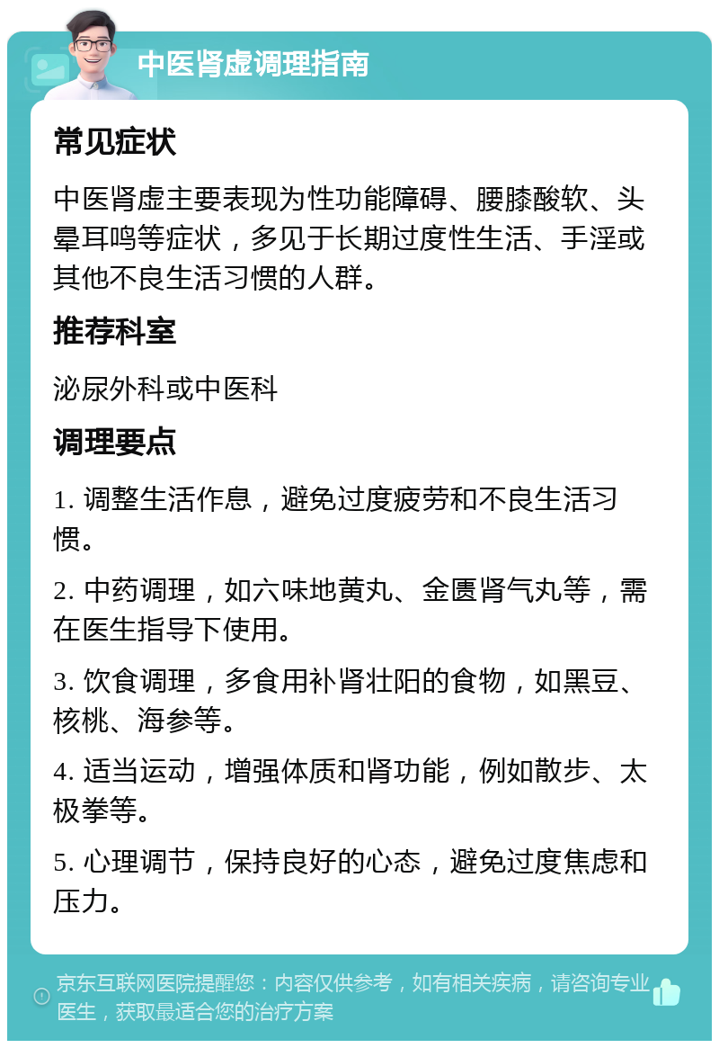 中医肾虚调理指南 常见症状 中医肾虚主要表现为性功能障碍、腰膝酸软、头晕耳鸣等症状，多见于长期过度性生活、手淫或其他不良生活习惯的人群。 推荐科室 泌尿外科或中医科 调理要点 1. 调整生活作息，避免过度疲劳和不良生活习惯。 2. 中药调理，如六味地黄丸、金匮肾气丸等，需在医生指导下使用。 3. 饮食调理，多食用补肾壮阳的食物，如黑豆、核桃、海参等。 4. 适当运动，增强体质和肾功能，例如散步、太极拳等。 5. 心理调节，保持良好的心态，避免过度焦虑和压力。