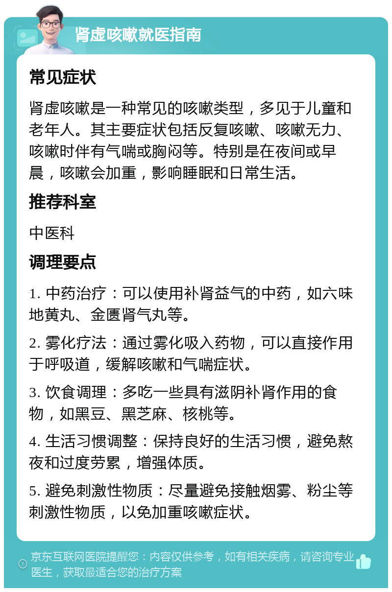 肾虚咳嗽就医指南 常见症状 肾虚咳嗽是一种常见的咳嗽类型，多见于儿童和老年人。其主要症状包括反复咳嗽、咳嗽无力、咳嗽时伴有气喘或胸闷等。特别是在夜间或早晨，咳嗽会加重，影响睡眠和日常生活。 推荐科室 中医科 调理要点 1. 中药治疗：可以使用补肾益气的中药，如六味地黄丸、金匮肾气丸等。 2. 雾化疗法：通过雾化吸入药物，可以直接作用于呼吸道，缓解咳嗽和气喘症状。 3. 饮食调理：多吃一些具有滋阴补肾作用的食物，如黑豆、黑芝麻、核桃等。 4. 生活习惯调整：保持良好的生活习惯，避免熬夜和过度劳累，增强体质。 5. 避免刺激性物质：尽量避免接触烟雾、粉尘等刺激性物质，以免加重咳嗽症状。