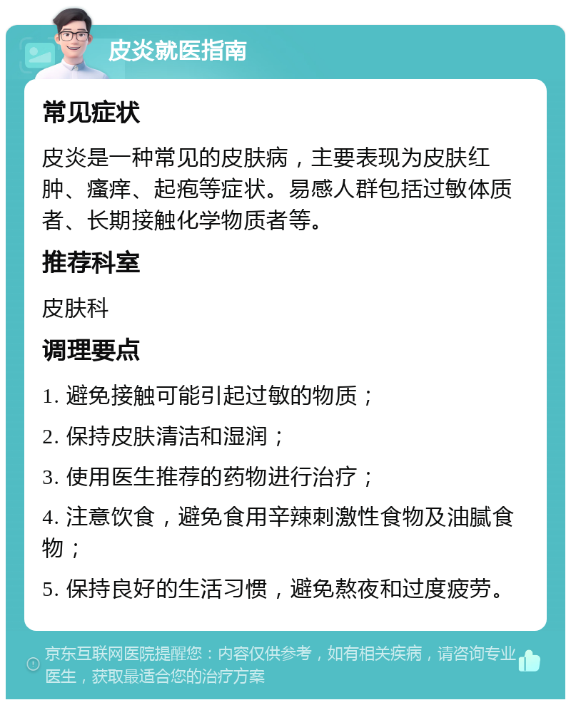 皮炎就医指南 常见症状 皮炎是一种常见的皮肤病，主要表现为皮肤红肿、瘙痒、起疱等症状。易感人群包括过敏体质者、长期接触化学物质者等。 推荐科室 皮肤科 调理要点 1. 避免接触可能引起过敏的物质； 2. 保持皮肤清洁和湿润； 3. 使用医生推荐的药物进行治疗； 4. 注意饮食，避免食用辛辣刺激性食物及油腻食物； 5. 保持良好的生活习惯，避免熬夜和过度疲劳。