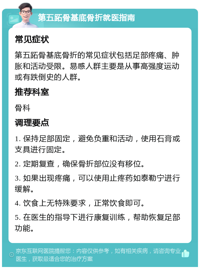 第五跖骨基底骨折就医指南 常见症状 第五跖骨基底骨折的常见症状包括足部疼痛、肿胀和活动受限。易感人群主要是从事高强度运动或有跌倒史的人群。 推荐科室 骨科 调理要点 1. 保持足部固定，避免负重和活动，使用石膏或支具进行固定。 2. 定期复查，确保骨折部位没有移位。 3. 如果出现疼痛，可以使用止疼药如泰勒宁进行缓解。 4. 饮食上无特殊要求，正常饮食即可。 5. 在医生的指导下进行康复训练，帮助恢复足部功能。