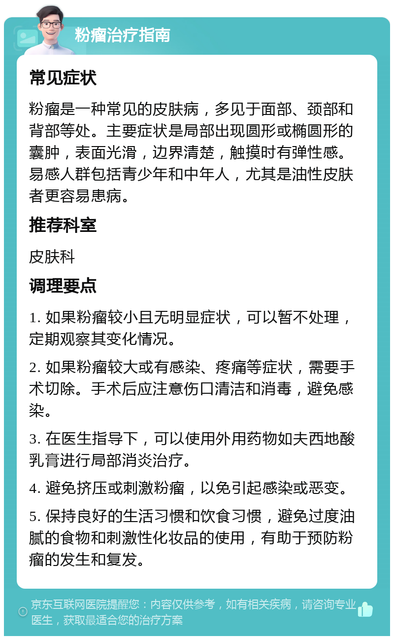 粉瘤治疗指南 常见症状 粉瘤是一种常见的皮肤病，多见于面部、颈部和背部等处。主要症状是局部出现圆形或椭圆形的囊肿，表面光滑，边界清楚，触摸时有弹性感。易感人群包括青少年和中年人，尤其是油性皮肤者更容易患病。 推荐科室 皮肤科 调理要点 1. 如果粉瘤较小且无明显症状，可以暂不处理，定期观察其变化情况。 2. 如果粉瘤较大或有感染、疼痛等症状，需要手术切除。手术后应注意伤口清洁和消毒，避免感染。 3. 在医生指导下，可以使用外用药物如夫西地酸乳膏进行局部消炎治疗。 4. 避免挤压或刺激粉瘤，以免引起感染或恶变。 5. 保持良好的生活习惯和饮食习惯，避免过度油腻的食物和刺激性化妆品的使用，有助于预防粉瘤的发生和复发。