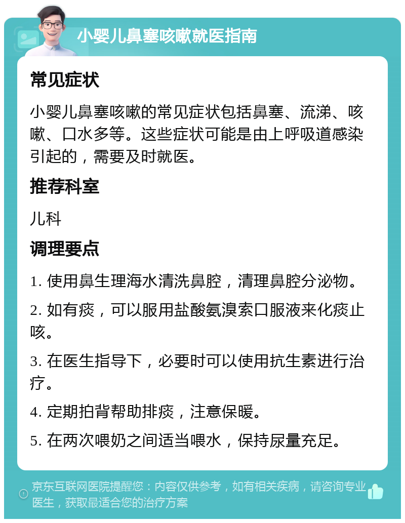 小婴儿鼻塞咳嗽就医指南 常见症状 小婴儿鼻塞咳嗽的常见症状包括鼻塞、流涕、咳嗽、口水多等。这些症状可能是由上呼吸道感染引起的，需要及时就医。 推荐科室 儿科 调理要点 1. 使用鼻生理海水清洗鼻腔，清理鼻腔分泌物。 2. 如有痰，可以服用盐酸氨溴索口服液来化痰止咳。 3. 在医生指导下，必要时可以使用抗生素进行治疗。 4. 定期拍背帮助排痰，注意保暖。 5. 在两次喂奶之间适当喂水，保持尿量充足。