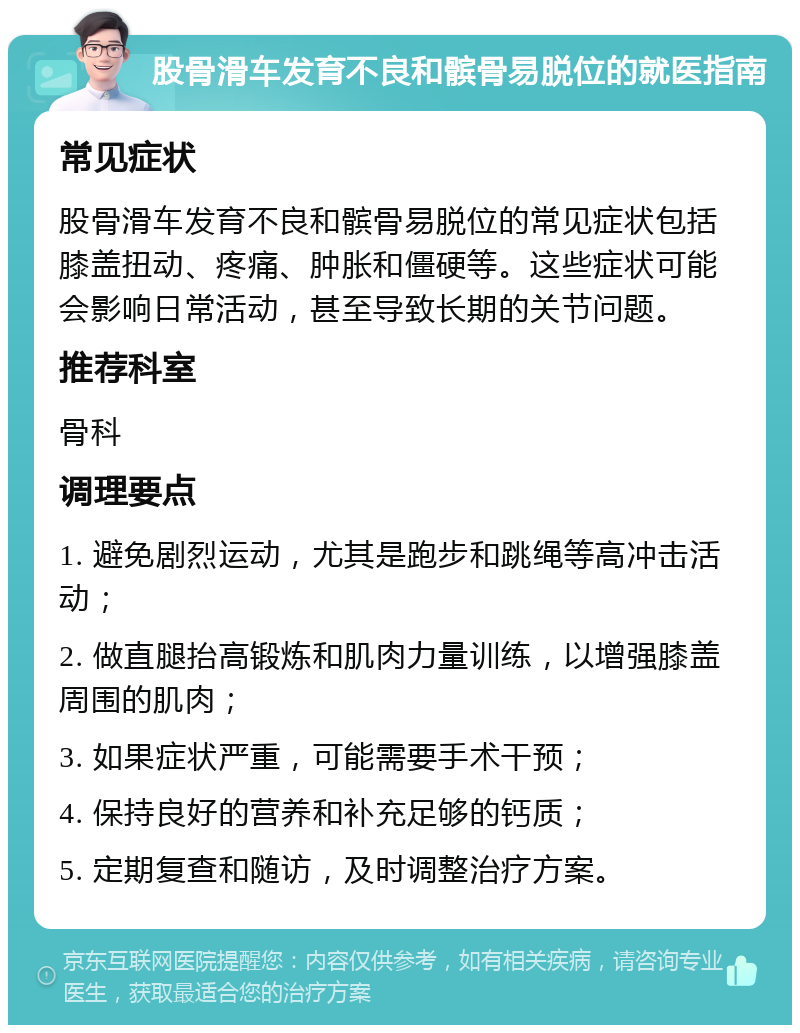 股骨滑车发育不良和髌骨易脱位的就医指南 常见症状 股骨滑车发育不良和髌骨易脱位的常见症状包括膝盖扭动、疼痛、肿胀和僵硬等。这些症状可能会影响日常活动，甚至导致长期的关节问题。 推荐科室 骨科 调理要点 1. 避免剧烈运动，尤其是跑步和跳绳等高冲击活动； 2. 做直腿抬高锻炼和肌肉力量训练，以增强膝盖周围的肌肉； 3. 如果症状严重，可能需要手术干预； 4. 保持良好的营养和补充足够的钙质； 5. 定期复查和随访，及时调整治疗方案。