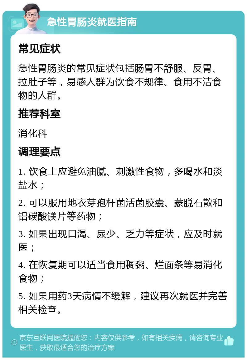 急性胃肠炎就医指南 常见症状 急性胃肠炎的常见症状包括肠胃不舒服、反胃、拉肚子等，易感人群为饮食不规律、食用不洁食物的人群。 推荐科室 消化科 调理要点 1. 饮食上应避免油腻、刺激性食物，多喝水和淡盐水； 2. 可以服用地衣芽孢杆菌活菌胶囊、蒙脱石散和铝碳酸镁片等药物； 3. 如果出现口渴、尿少、乏力等症状，应及时就医； 4. 在恢复期可以适当食用稠粥、烂面条等易消化食物； 5. 如果用药3天病情不缓解，建议再次就医并完善相关检查。