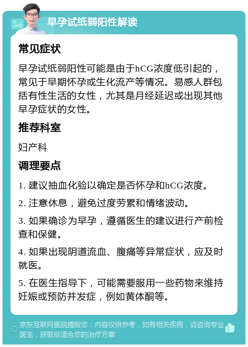 早孕试纸弱阳性解读 常见症状 早孕试纸弱阳性可能是由于hCG浓度低引起的，常见于早期怀孕或生化流产等情况。易感人群包括有性生活的女性，尤其是月经延迟或出现其他早孕症状的女性。 推荐科室 妇产科 调理要点 1. 建议抽血化验以确定是否怀孕和hCG浓度。 2. 注意休息，避免过度劳累和情绪波动。 3. 如果确诊为早孕，遵循医生的建议进行产前检查和保健。 4. 如果出现阴道流血、腹痛等异常症状，应及时就医。 5. 在医生指导下，可能需要服用一些药物来维持妊娠或预防并发症，例如黄体酮等。