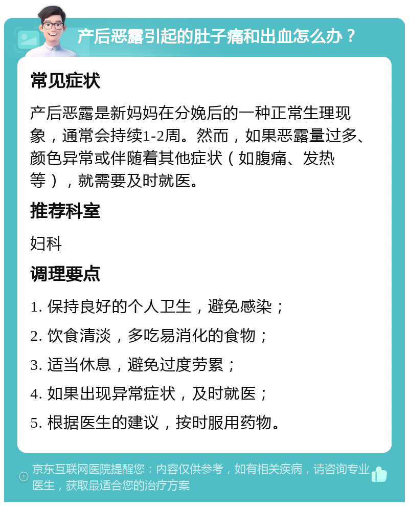 产后恶露引起的肚子痛和出血怎么办？ 常见症状 产后恶露是新妈妈在分娩后的一种正常生理现象，通常会持续1-2周。然而，如果恶露量过多、颜色异常或伴随着其他症状（如腹痛、发热等），就需要及时就医。 推荐科室 妇科 调理要点 1. 保持良好的个人卫生，避免感染； 2. 饮食清淡，多吃易消化的食物； 3. 适当休息，避免过度劳累； 4. 如果出现异常症状，及时就医； 5. 根据医生的建议，按时服用药物。