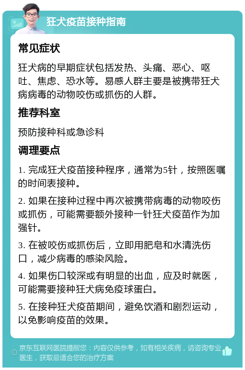 狂犬疫苗接种指南 常见症状 狂犬病的早期症状包括发热、头痛、恶心、呕吐、焦虑、恐水等。易感人群主要是被携带狂犬病病毒的动物咬伤或抓伤的人群。 推荐科室 预防接种科或急诊科 调理要点 1. 完成狂犬疫苗接种程序，通常为5针，按照医嘱的时间表接种。 2. 如果在接种过程中再次被携带病毒的动物咬伤或抓伤，可能需要额外接种一针狂犬疫苗作为加强针。 3. 在被咬伤或抓伤后，立即用肥皂和水清洗伤口，减少病毒的感染风险。 4. 如果伤口较深或有明显的出血，应及时就医，可能需要接种狂犬病免疫球蛋白。 5. 在接种狂犬疫苗期间，避免饮酒和剧烈运动，以免影响疫苗的效果。