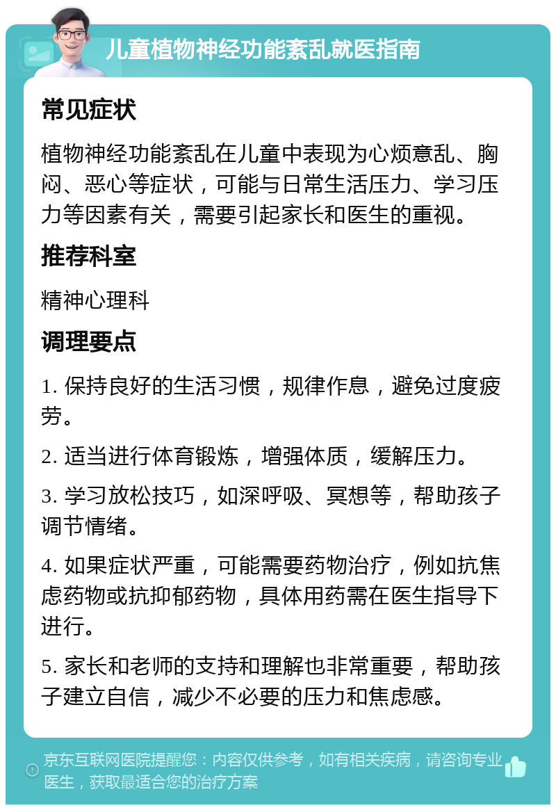 儿童植物神经功能紊乱就医指南 常见症状 植物神经功能紊乱在儿童中表现为心烦意乱、胸闷、恶心等症状，可能与日常生活压力、学习压力等因素有关，需要引起家长和医生的重视。 推荐科室 精神心理科 调理要点 1. 保持良好的生活习惯，规律作息，避免过度疲劳。 2. 适当进行体育锻炼，增强体质，缓解压力。 3. 学习放松技巧，如深呼吸、冥想等，帮助孩子调节情绪。 4. 如果症状严重，可能需要药物治疗，例如抗焦虑药物或抗抑郁药物，具体用药需在医生指导下进行。 5. 家长和老师的支持和理解也非常重要，帮助孩子建立自信，减少不必要的压力和焦虑感。