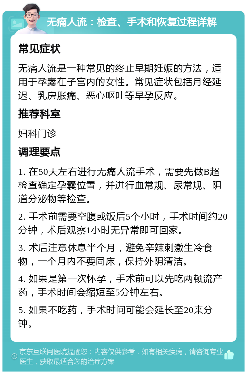 无痛人流：检查、手术和恢复过程详解 常见症状 无痛人流是一种常见的终止早期妊娠的方法，适用于孕囊在子宫内的女性。常见症状包括月经延迟、乳房胀痛、恶心呕吐等早孕反应。 推荐科室 妇科门诊 调理要点 1. 在50天左右进行无痛人流手术，需要先做B超检查确定孕囊位置，并进行血常规、尿常规、阴道分泌物等检查。 2. 手术前需要空腹或饭后5个小时，手术时间约20分钟，术后观察1小时无异常即可回家。 3. 术后注意休息半个月，避免辛辣刺激生冷食物，一个月内不要同床，保持外阴清洁。 4. 如果是第一次怀孕，手术前可以先吃两顿流产药，手术时间会缩短至5分钟左右。 5. 如果不吃药，手术时间可能会延长至20来分钟。