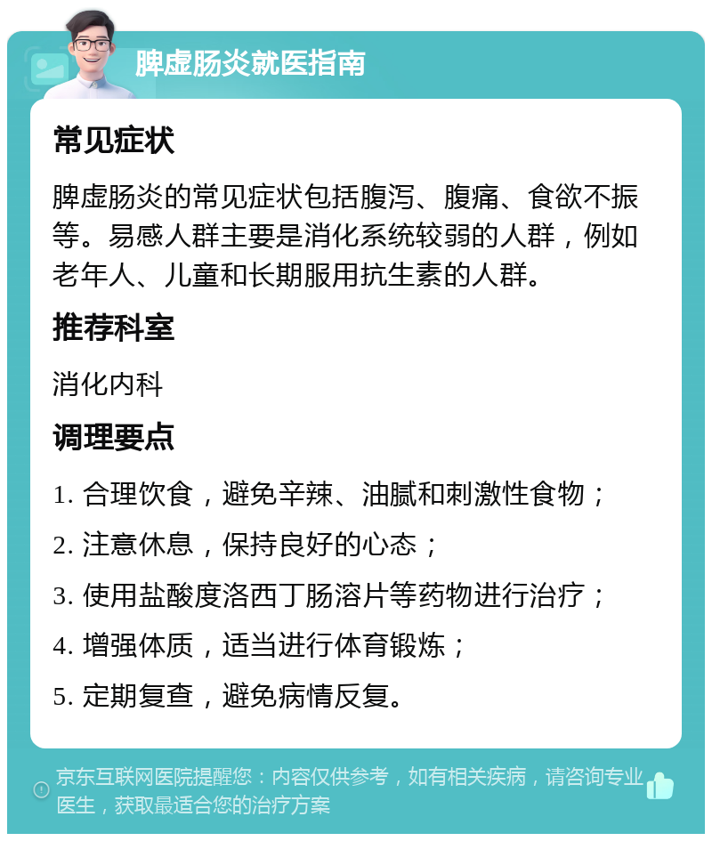 脾虚肠炎就医指南 常见症状 脾虚肠炎的常见症状包括腹泻、腹痛、食欲不振等。易感人群主要是消化系统较弱的人群，例如老年人、儿童和长期服用抗生素的人群。 推荐科室 消化内科 调理要点 1. 合理饮食，避免辛辣、油腻和刺激性食物； 2. 注意休息，保持良好的心态； 3. 使用盐酸度洛西丁肠溶片等药物进行治疗； 4. 增强体质，适当进行体育锻炼； 5. 定期复查，避免病情反复。