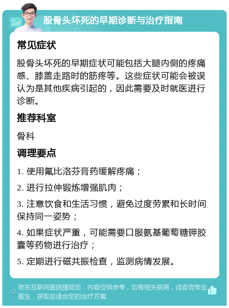 股骨头坏死的早期诊断与治疗指南 常见症状 股骨头坏死的早期症状可能包括大腿内侧的疼痛感、膝盖走路时的筋疼等。这些症状可能会被误认为是其他疾病引起的，因此需要及时就医进行诊断。 推荐科室 骨科 调理要点 1. 使用氟比洛芬膏药缓解疼痛； 2. 进行拉伸锻炼增强肌肉； 3. 注意饮食和生活习惯，避免过度劳累和长时间保持同一姿势； 4. 如果症状严重，可能需要口服氨基葡萄糖钾胶囊等药物进行治疗； 5. 定期进行磁共振检查，监测病情发展。