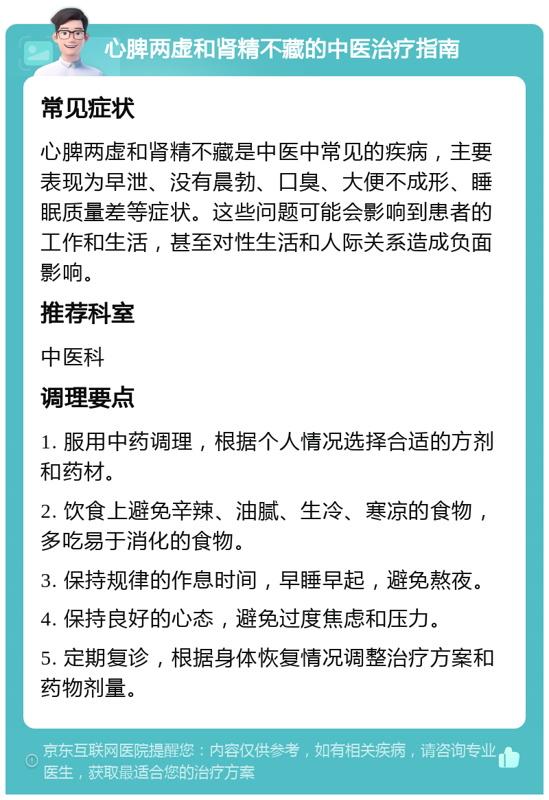 心脾两虚和肾精不藏的中医治疗指南 常见症状 心脾两虚和肾精不藏是中医中常见的疾病，主要表现为早泄、没有晨勃、口臭、大便不成形、睡眠质量差等症状。这些问题可能会影响到患者的工作和生活，甚至对性生活和人际关系造成负面影响。 推荐科室 中医科 调理要点 1. 服用中药调理，根据个人情况选择合适的方剂和药材。 2. 饮食上避免辛辣、油腻、生冷、寒凉的食物，多吃易于消化的食物。 3. 保持规律的作息时间，早睡早起，避免熬夜。 4. 保持良好的心态，避免过度焦虑和压力。 5. 定期复诊，根据身体恢复情况调整治疗方案和药物剂量。