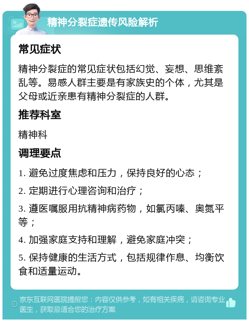 精神分裂症遗传风险解析 常见症状 精神分裂症的常见症状包括幻觉、妄想、思维紊乱等。易感人群主要是有家族史的个体，尤其是父母或近亲患有精神分裂症的人群。 推荐科室 精神科 调理要点 1. 避免过度焦虑和压力，保持良好的心态； 2. 定期进行心理咨询和治疗； 3. 遵医嘱服用抗精神病药物，如氯丙嗪、奥氮平等； 4. 加强家庭支持和理解，避免家庭冲突； 5. 保持健康的生活方式，包括规律作息、均衡饮食和适量运动。