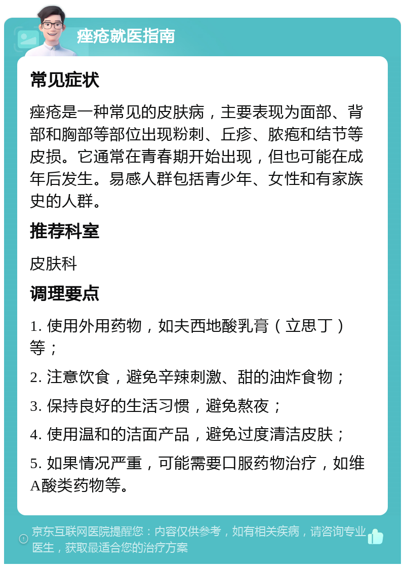 痤疮就医指南 常见症状 痤疮是一种常见的皮肤病，主要表现为面部、背部和胸部等部位出现粉刺、丘疹、脓疱和结节等皮损。它通常在青春期开始出现，但也可能在成年后发生。易感人群包括青少年、女性和有家族史的人群。 推荐科室 皮肤科 调理要点 1. 使用外用药物，如夫西地酸乳膏（立思丁）等； 2. 注意饮食，避免辛辣刺激、甜的油炸食物； 3. 保持良好的生活习惯，避免熬夜； 4. 使用温和的洁面产品，避免过度清洁皮肤； 5. 如果情况严重，可能需要口服药物治疗，如维A酸类药物等。