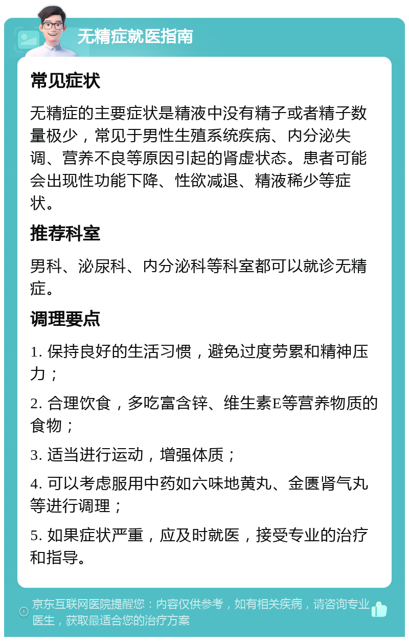 无精症就医指南 常见症状 无精症的主要症状是精液中没有精子或者精子数量极少，常见于男性生殖系统疾病、内分泌失调、营养不良等原因引起的肾虚状态。患者可能会出现性功能下降、性欲减退、精液稀少等症状。 推荐科室 男科、泌尿科、内分泌科等科室都可以就诊无精症。 调理要点 1. 保持良好的生活习惯，避免过度劳累和精神压力； 2. 合理饮食，多吃富含锌、维生素E等营养物质的食物； 3. 适当进行运动，增强体质； 4. 可以考虑服用中药如六味地黄丸、金匮肾气丸等进行调理； 5. 如果症状严重，应及时就医，接受专业的治疗和指导。