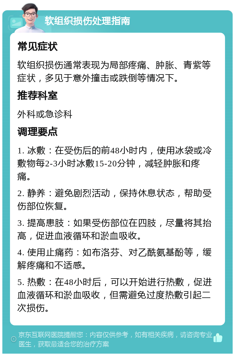 软组织损伤处理指南 常见症状 软组织损伤通常表现为局部疼痛、肿胀、青紫等症状，多见于意外撞击或跌倒等情况下。 推荐科室 外科或急诊科 调理要点 1. 冰敷：在受伤后的前48小时内，使用冰袋或冷敷物每2-3小时冰敷15-20分钟，减轻肿胀和疼痛。 2. 静养：避免剧烈活动，保持休息状态，帮助受伤部位恢复。 3. 提高患肢：如果受伤部位在四肢，尽量将其抬高，促进血液循环和淤血吸收。 4. 使用止痛药：如布洛芬、对乙酰氨基酚等，缓解疼痛和不适感。 5. 热敷：在48小时后，可以开始进行热敷，促进血液循环和淤血吸收，但需避免过度热敷引起二次损伤。