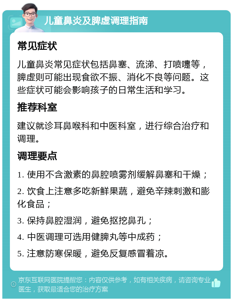 儿童鼻炎及脾虚调理指南 常见症状 儿童鼻炎常见症状包括鼻塞、流涕、打喷嚏等，脾虚则可能出现食欲不振、消化不良等问题。这些症状可能会影响孩子的日常生活和学习。 推荐科室 建议就诊耳鼻喉科和中医科室，进行综合治疗和调理。 调理要点 1. 使用不含激素的鼻腔喷雾剂缓解鼻塞和干燥； 2. 饮食上注意多吃新鲜果蔬，避免辛辣刺激和膨化食品； 3. 保持鼻腔湿润，避免抠挖鼻孔； 4. 中医调理可选用健脾丸等中成药； 5. 注意防寒保暖，避免反复感冒着凉。