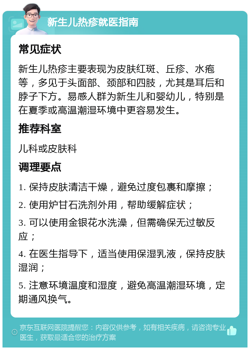 新生儿热疹就医指南 常见症状 新生儿热疹主要表现为皮肤红斑、丘疹、水疱等，多见于头面部、颈部和四肢，尤其是耳后和脖子下方。易感人群为新生儿和婴幼儿，特别是在夏季或高温潮湿环境中更容易发生。 推荐科室 儿科或皮肤科 调理要点 1. 保持皮肤清洁干燥，避免过度包裹和摩擦； 2. 使用炉甘石洗剂外用，帮助缓解症状； 3. 可以使用金银花水洗澡，但需确保无过敏反应； 4. 在医生指导下，适当使用保湿乳液，保持皮肤湿润； 5. 注意环境温度和湿度，避免高温潮湿环境，定期通风换气。