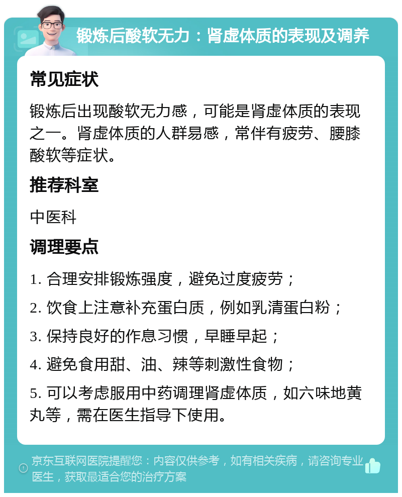 锻炼后酸软无力：肾虚体质的表现及调养 常见症状 锻炼后出现酸软无力感，可能是肾虚体质的表现之一。肾虚体质的人群易感，常伴有疲劳、腰膝酸软等症状。 推荐科室 中医科 调理要点 1. 合理安排锻炼强度，避免过度疲劳； 2. 饮食上注意补充蛋白质，例如乳清蛋白粉； 3. 保持良好的作息习惯，早睡早起； 4. 避免食用甜、油、辣等刺激性食物； 5. 可以考虑服用中药调理肾虚体质，如六味地黄丸等，需在医生指导下使用。