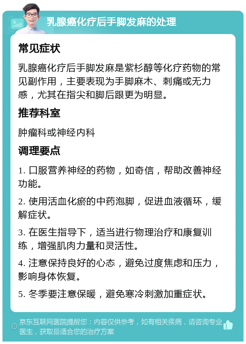 乳腺癌化疗后手脚发麻的处理 常见症状 乳腺癌化疗后手脚发麻是紫杉醇等化疗药物的常见副作用，主要表现为手脚麻木、刺痛或无力感，尤其在指尖和脚后跟更为明显。 推荐科室 肿瘤科或神经内科 调理要点 1. 口服营养神经的药物，如奇信，帮助改善神经功能。 2. 使用活血化瘀的中药泡脚，促进血液循环，缓解症状。 3. 在医生指导下，适当进行物理治疗和康复训练，增强肌肉力量和灵活性。 4. 注意保持良好的心态，避免过度焦虑和压力，影响身体恢复。 5. 冬季要注意保暖，避免寒冷刺激加重症状。