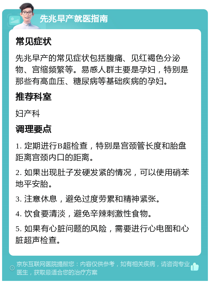 先兆早产就医指南 常见症状 先兆早产的常见症状包括腹痛、见红褐色分泌物、宫缩频繁等。易感人群主要是孕妇，特别是那些有高血压、糖尿病等基础疾病的孕妇。 推荐科室 妇产科 调理要点 1. 定期进行B超检查，特别是宫颈管长度和胎盘距离宫颈内口的距离。 2. 如果出现肚子发硬发紧的情况，可以使用硝苯地平安胎。 3. 注意休息，避免过度劳累和精神紧张。 4. 饮食要清淡，避免辛辣刺激性食物。 5. 如果有心脏问题的风险，需要进行心电图和心脏超声检查。