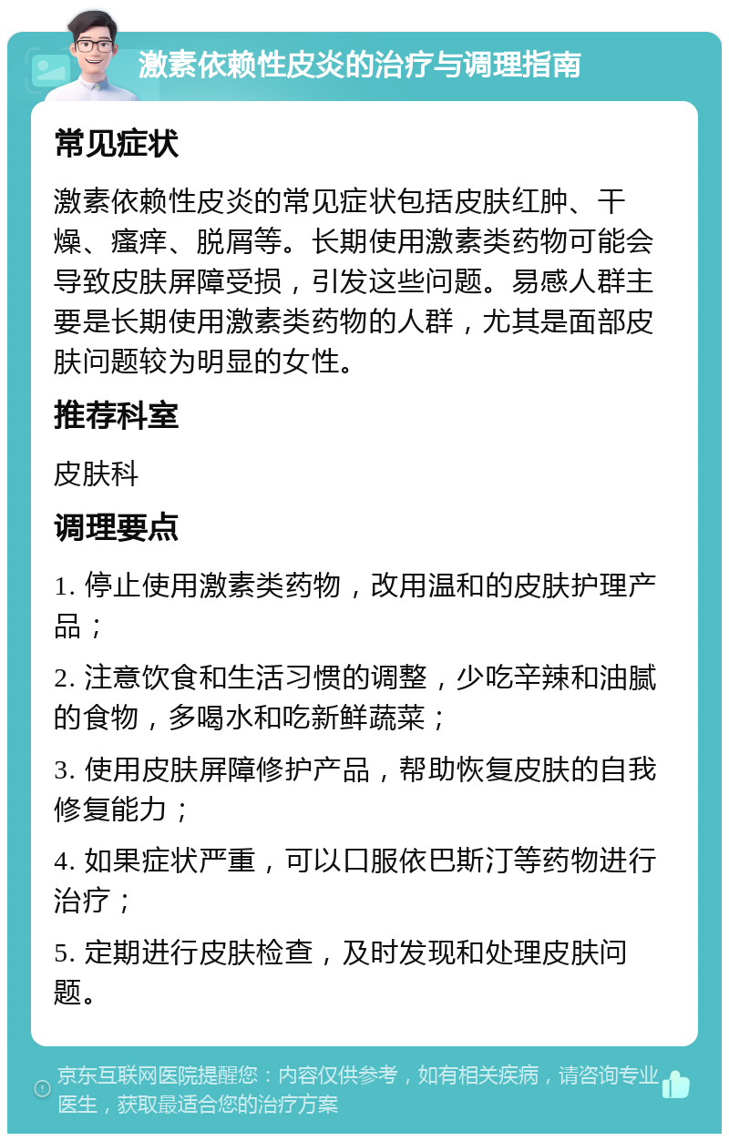 激素依赖性皮炎的治疗与调理指南 常见症状 激素依赖性皮炎的常见症状包括皮肤红肿、干燥、瘙痒、脱屑等。长期使用激素类药物可能会导致皮肤屏障受损，引发这些问题。易感人群主要是长期使用激素类药物的人群，尤其是面部皮肤问题较为明显的女性。 推荐科室 皮肤科 调理要点 1. 停止使用激素类药物，改用温和的皮肤护理产品； 2. 注意饮食和生活习惯的调整，少吃辛辣和油腻的食物，多喝水和吃新鲜蔬菜； 3. 使用皮肤屏障修护产品，帮助恢复皮肤的自我修复能力； 4. 如果症状严重，可以口服依巴斯汀等药物进行治疗； 5. 定期进行皮肤检查，及时发现和处理皮肤问题。