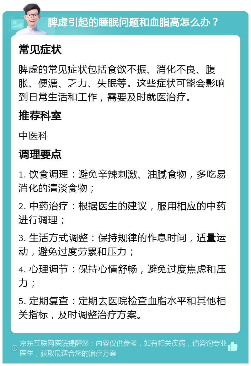 脾虚引起的睡眠问题和血脂高怎么办？ 常见症状 脾虚的常见症状包括食欲不振、消化不良、腹胀、便溏、乏力、失眠等。这些症状可能会影响到日常生活和工作，需要及时就医治疗。 推荐科室 中医科 调理要点 1. 饮食调理：避免辛辣刺激、油腻食物，多吃易消化的清淡食物； 2. 中药治疗：根据医生的建议，服用相应的中药进行调理； 3. 生活方式调整：保持规律的作息时间，适量运动，避免过度劳累和压力； 4. 心理调节：保持心情舒畅，避免过度焦虑和压力； 5. 定期复查：定期去医院检查血脂水平和其他相关指标，及时调整治疗方案。