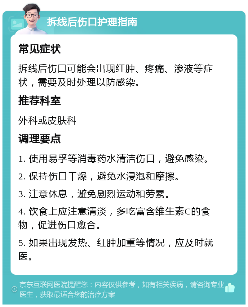 拆线后伤口护理指南 常见症状 拆线后伤口可能会出现红肿、疼痛、渗液等症状，需要及时处理以防感染。 推荐科室 外科或皮肤科 调理要点 1. 使用易孚等消毒药水清洁伤口，避免感染。 2. 保持伤口干燥，避免水浸泡和摩擦。 3. 注意休息，避免剧烈运动和劳累。 4. 饮食上应注意清淡，多吃富含维生素C的食物，促进伤口愈合。 5. 如果出现发热、红肿加重等情况，应及时就医。