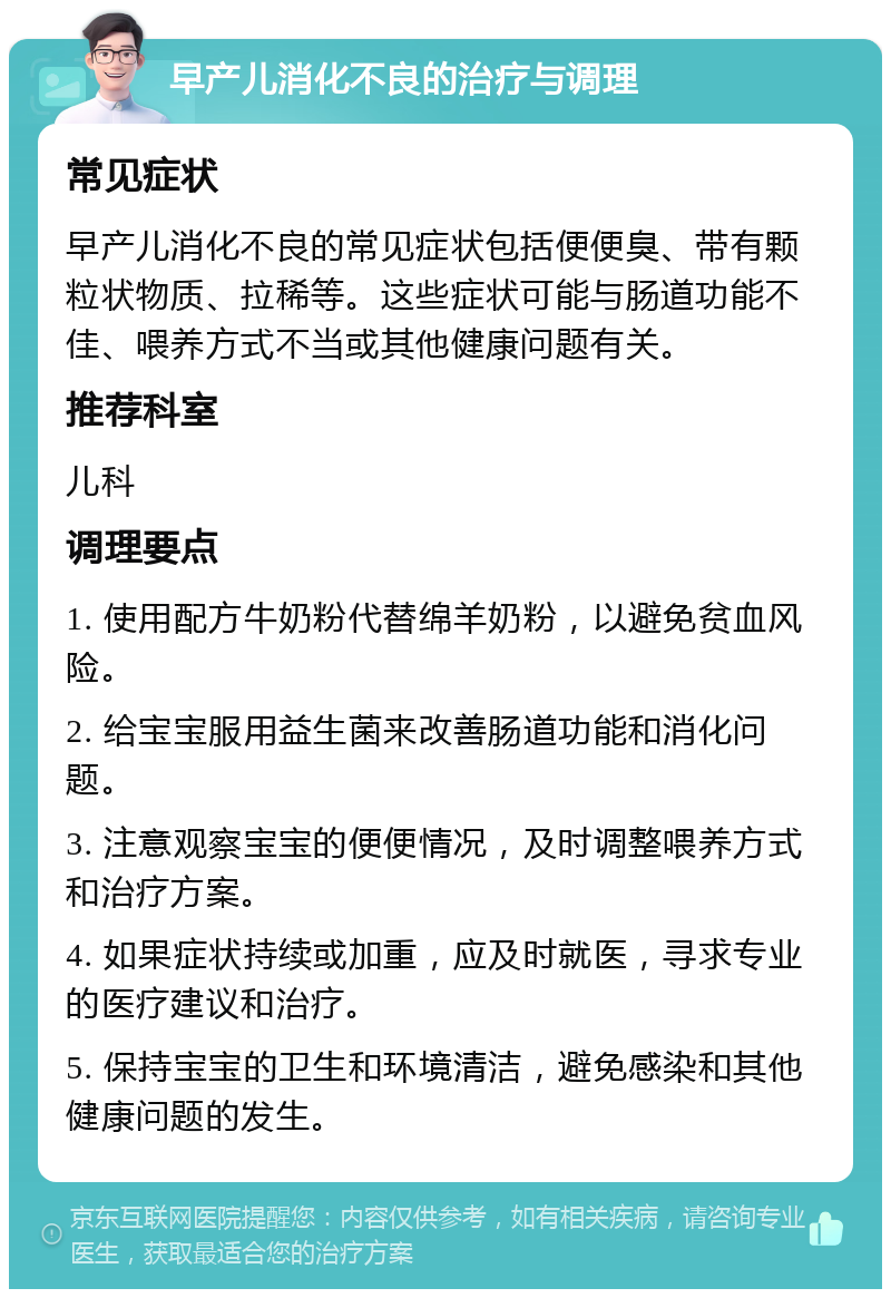 早产儿消化不良的治疗与调理 常见症状 早产儿消化不良的常见症状包括便便臭、带有颗粒状物质、拉稀等。这些症状可能与肠道功能不佳、喂养方式不当或其他健康问题有关。 推荐科室 儿科 调理要点 1. 使用配方牛奶粉代替绵羊奶粉，以避免贫血风险。 2. 给宝宝服用益生菌来改善肠道功能和消化问题。 3. 注意观察宝宝的便便情况，及时调整喂养方式和治疗方案。 4. 如果症状持续或加重，应及时就医，寻求专业的医疗建议和治疗。 5. 保持宝宝的卫生和环境清洁，避免感染和其他健康问题的发生。