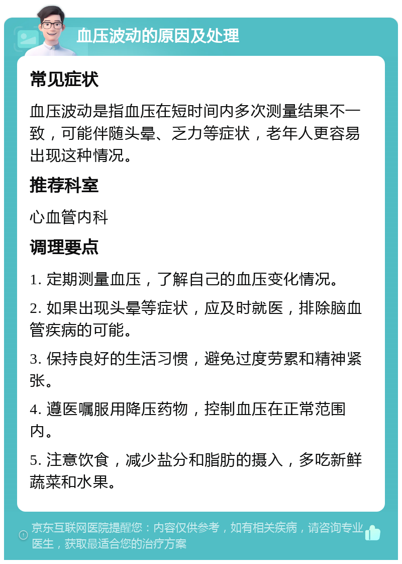 血压波动的原因及处理 常见症状 血压波动是指血压在短时间内多次测量结果不一致，可能伴随头晕、乏力等症状，老年人更容易出现这种情况。 推荐科室 心血管内科 调理要点 1. 定期测量血压，了解自己的血压变化情况。 2. 如果出现头晕等症状，应及时就医，排除脑血管疾病的可能。 3. 保持良好的生活习惯，避免过度劳累和精神紧张。 4. 遵医嘱服用降压药物，控制血压在正常范围内。 5. 注意饮食，减少盐分和脂肪的摄入，多吃新鲜蔬菜和水果。